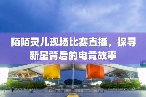 陌陌灵儿现场比赛直播，探寻新星背后的电竞故事