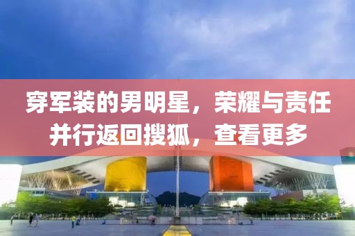 穿军装的男明星，荣耀与责任并行返回搜狐，查看更多