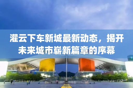 灌云下车新城最新动态，揭开未来城市崭新篇章的序幕
