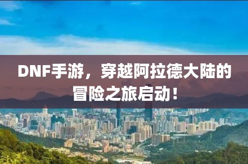 DNF手游，穿越阿拉德大陆的冒险之旅启动！