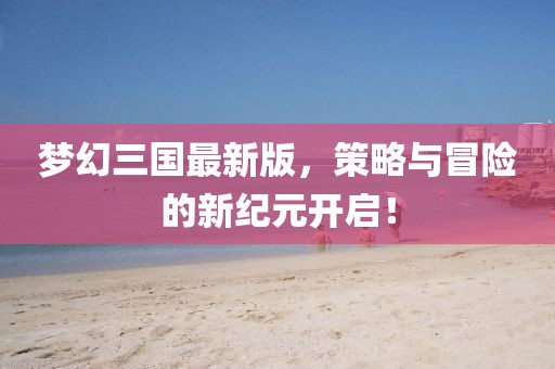 梦幻三国最新版，策略与冒险的新纪元开启！