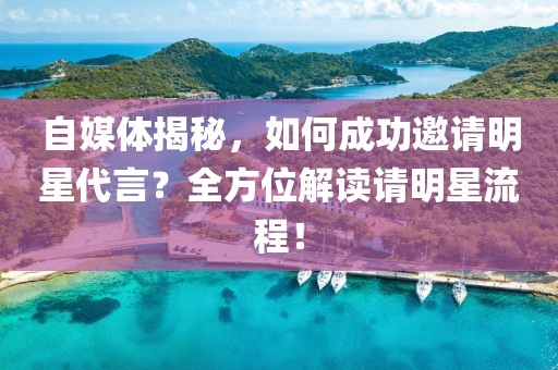 自媒体揭秘，如何成功邀请明星代言？全方位解读请明星流程！