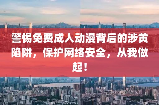 警惕免费成人动漫背后的涉黄陷阱，保护网络安全，从我做起！