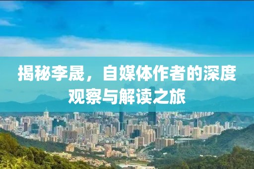 揭秘李晟，自媒体作者的深度观察与解读之旅