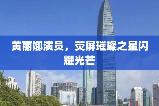 黄丽娜演员，荧屏璀璨之星闪耀光芒