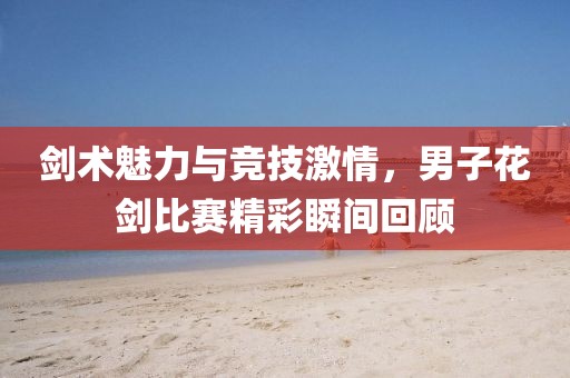 剑术魅力与竞技激情，男子花剑比赛精彩瞬间回顾
