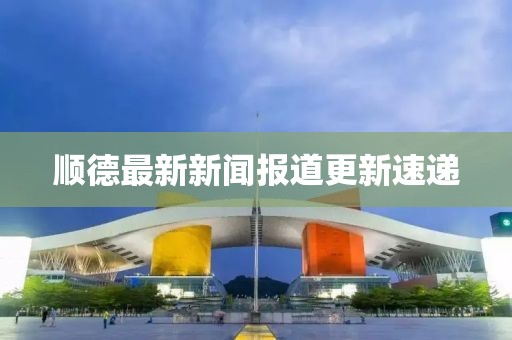 顺德最新新闻报道更新速递