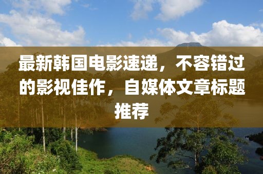 最新韩国电影速递，不容错过的影视佳作，自媒体文章标题推荐