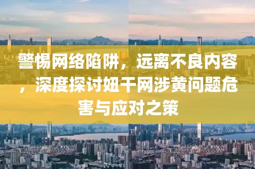 警惕网络陷阱，远离不良内容，深度探讨妞干网涉黄问题危害与应对之策