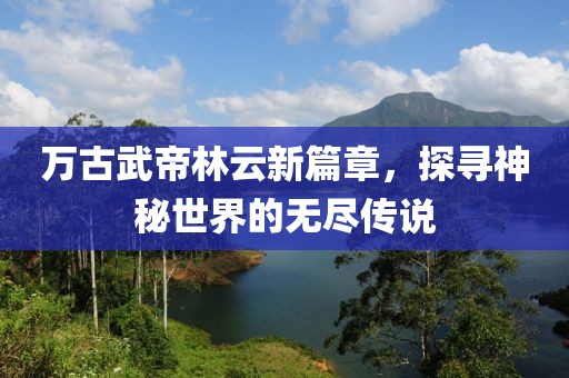 万古武帝林云新篇章，探寻神秘世界的无尽传说