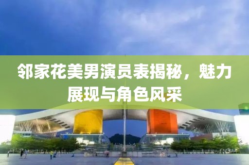 邻家花美男演员表揭秘，魅力展现与角色风采