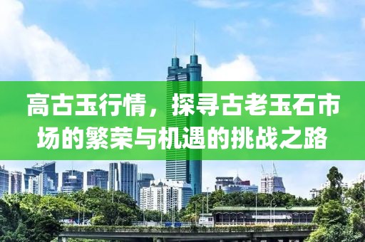 高古玉行情，探寻古老玉石市场的繁荣与机遇的挑战之路