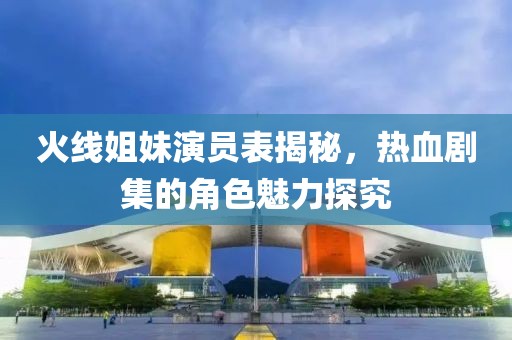 火线姐妹演员表揭秘，热血剧集的角色魅力探究