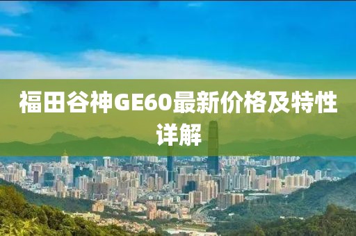 福田谷神GE60最新价格及特性详解