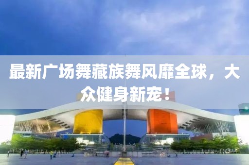 最新广场舞藏族舞风靡全球，大众健身新宠！