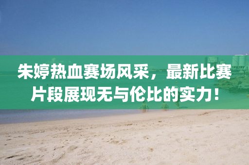 朱婷热血赛场风采，最新比赛片段展现无与伦比的实力！