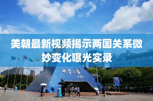 美朝最新视频揭示两国关系微妙变化曝光实录