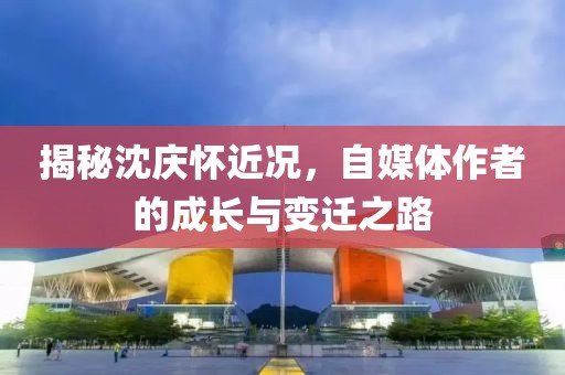 揭秘沈庆怀近况，自媒体作者的成长与变迁之路