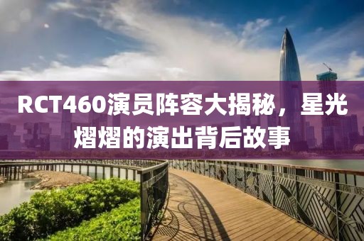 RCT460演员阵容大揭秘，星光熠熠的演出背后故事