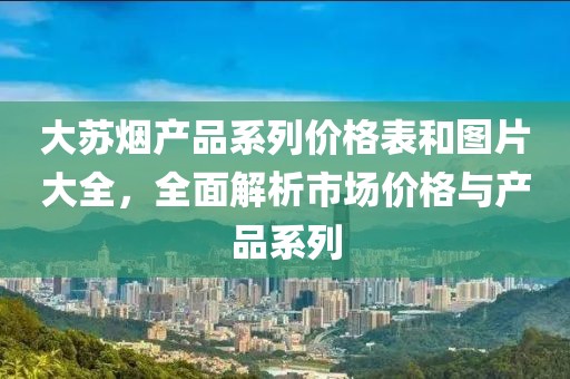 大苏烟产品系列价格表和图片大全，全面解析市场价格与产品系列