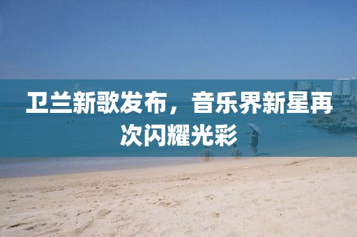 卫兰新歌发布，音乐界新星再次闪耀光彩