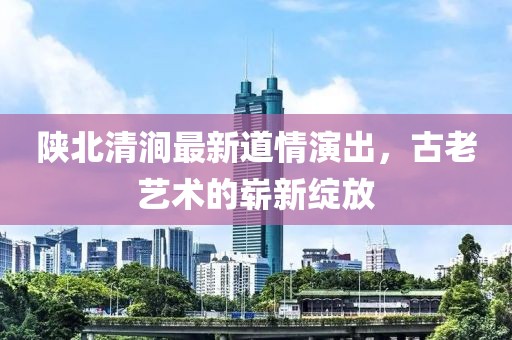 陕北清涧最新道情演出，古老艺术的崭新绽放