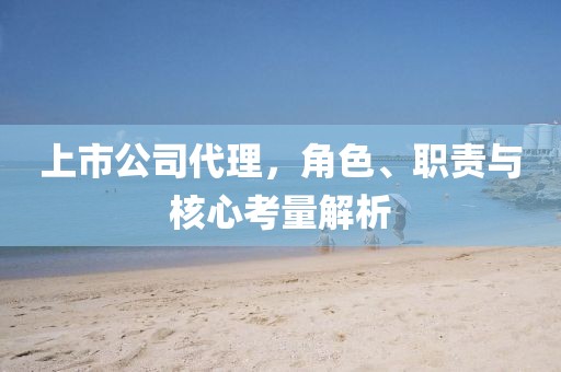 上市公司代理，角色、职责与核心考量解析