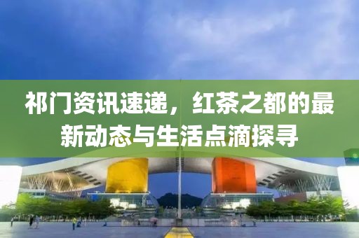 祁门资讯速递，红茶之都的最新动态与生活点滴探寻