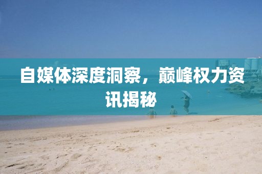 自媒体深度洞察，巅峰权力资讯揭秘