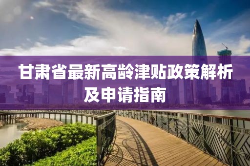 甘肃省最新高龄津贴政策解析及申请指南
