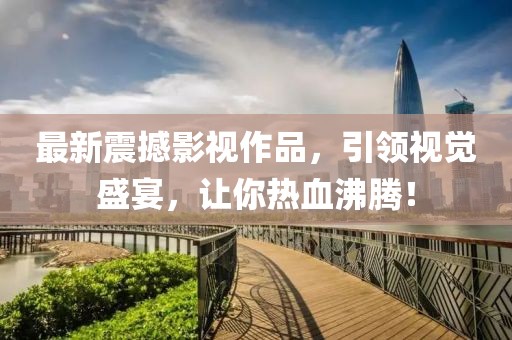 最新震撼影视作品，引领视觉盛宴，让你热血沸腾！