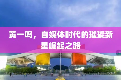黄一鸣，自媒体时代的璀璨新星崛起之路