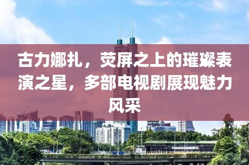 古力娜扎，荧屏之上的璀璨表演之星，多部电视剧展现魅力风采