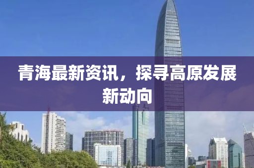 青海最新资讯，探寻高原发展新动向