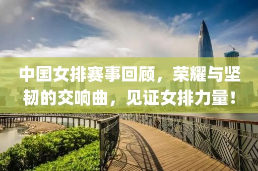 中国女排赛事回顾，荣耀与坚韧的交响曲，见证女排力量！
