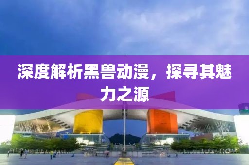 深度解析黑兽动漫，探寻其魅力之源