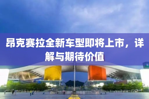 昂克赛拉全新车型即将上市，详解与期待价值
