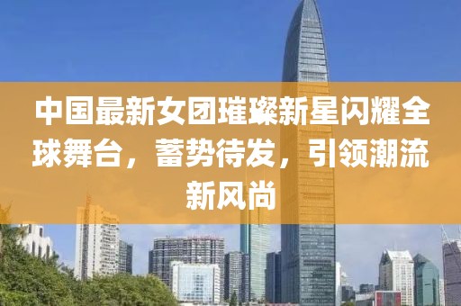 中国最新女团璀璨新星闪耀全球舞台，蓄势待发，引领潮流新风尚