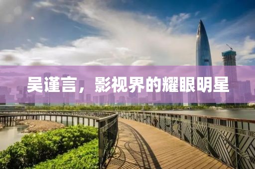 吴谨言，影视界的耀眼明星