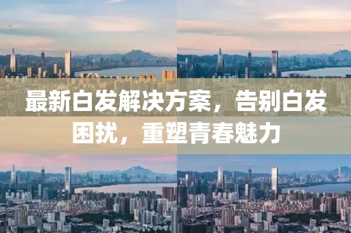 最新白发解决方案，告别白发困扰，重塑青春魅力