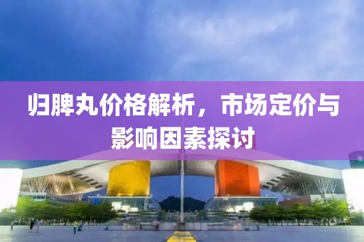 归脾丸价格解析，市场定价与影响因素探讨