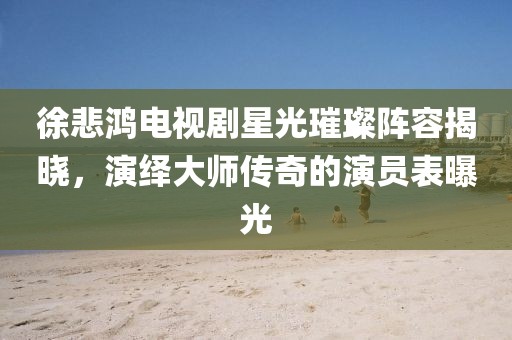 徐悲鸿电视剧星光璀璨阵容揭晓，演绎大师传奇的演员表曝光