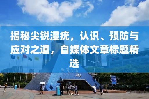 揭秘尖锐湿疣，认识、预防与应对之道，自媒体文章标题精选