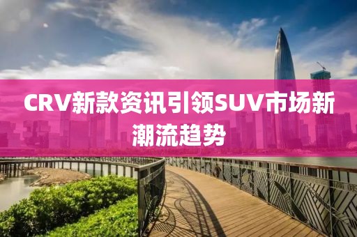 CRV新款资讯引领SUV市场新潮流趋势