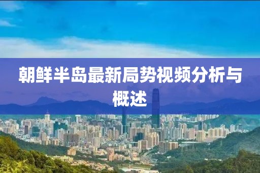 朝鲜半岛最新局势视频分析与概述