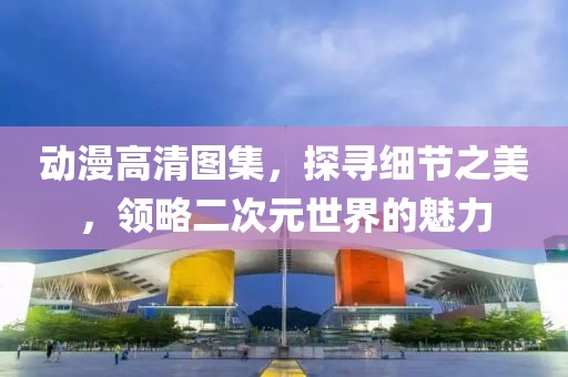 动漫高清图集，探寻细节之美，领略二次元世界的魅力