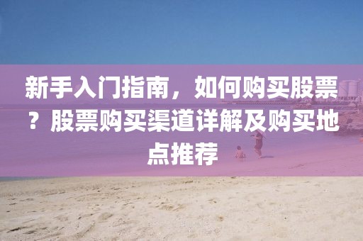 新手入门指南，如何购买股票？股票购买渠道详解及购买地点推荐