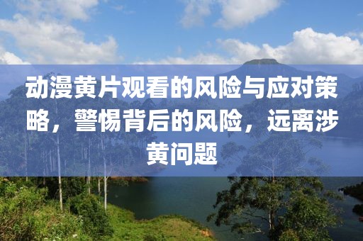动漫黄片观看的风险与应对策略，警惕背后的风险，远离涉黄问题