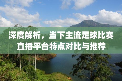 深度解析，当下主流足球比赛直播平台特点对比与推荐