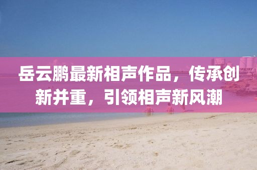 岳云鹏最新相声作品，传承创新并重，引领相声新风潮